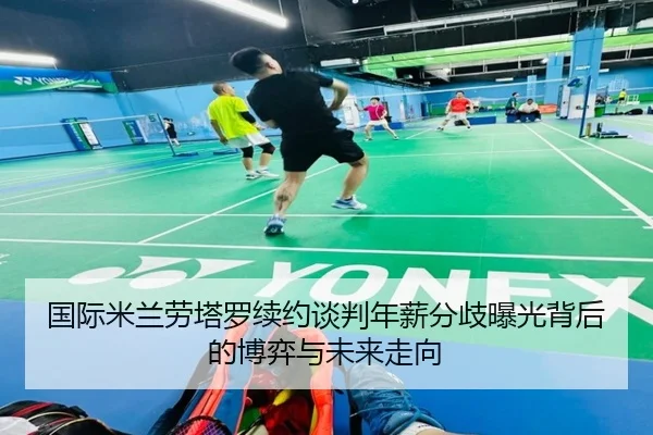 国际米兰劳塔罗续约谈判年薪分歧曝光背后的博弈与未来走向