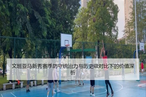 文班亚马新秀赛季防守统治力与历史级对比下的价值深析