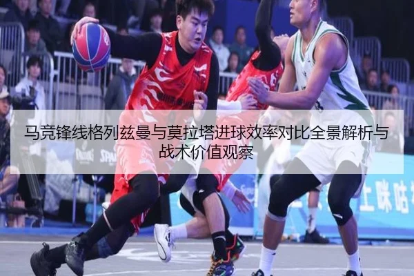 马竞锋线格列兹曼与莫拉塔进球效率对比全景解析与战术价值观察