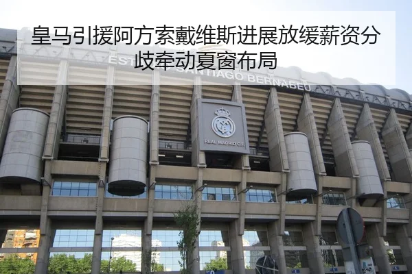 皇马引援阿方索戴维斯进展放缓薪资分歧牵动夏窗布局