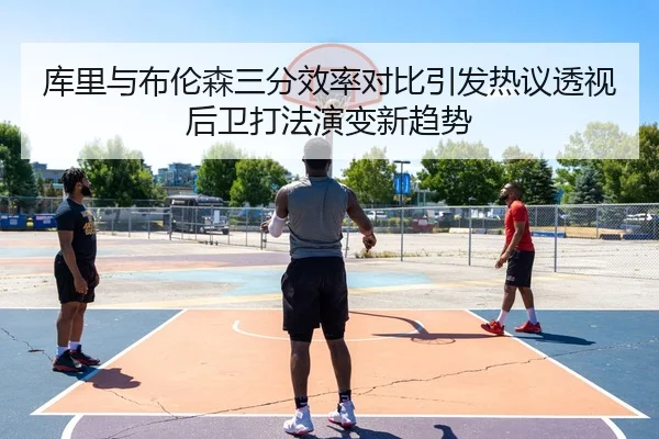 库里与布伦森三分效率对比引发热议透视后卫打法演变新趋势